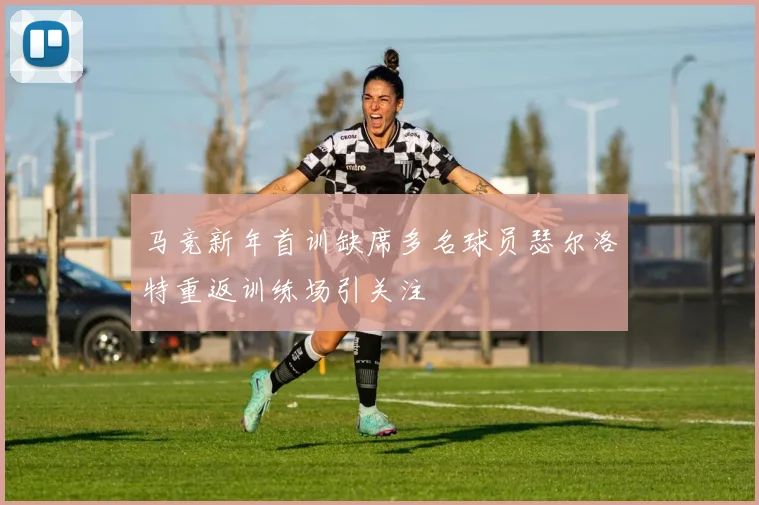 马竞新年首训缺席多名球员瑟尔洛特重返训练场引关注