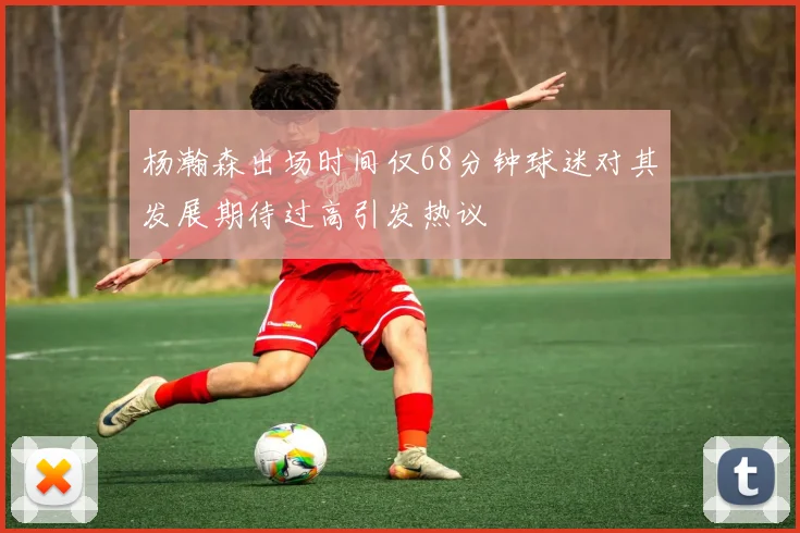 杨瀚森出场时间仅68分钟球迷对其发展期待过高引发热议