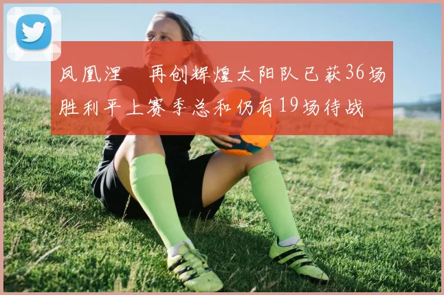 凤凰涅槃再创辉煌太阳队已获36场胜利平上赛季总和仍有19场待战