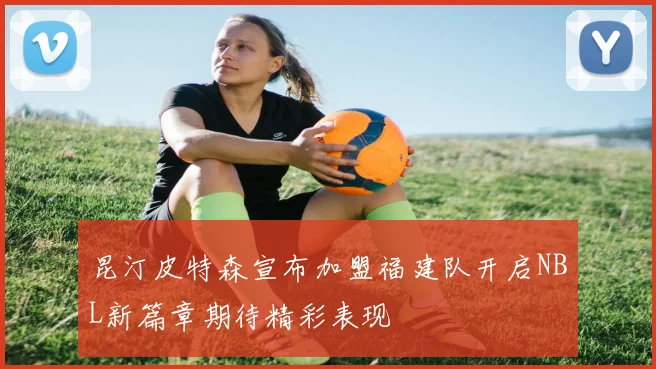 昆汀皮特森宣布加盟福建队开启NBL新篇章期待精彩表现