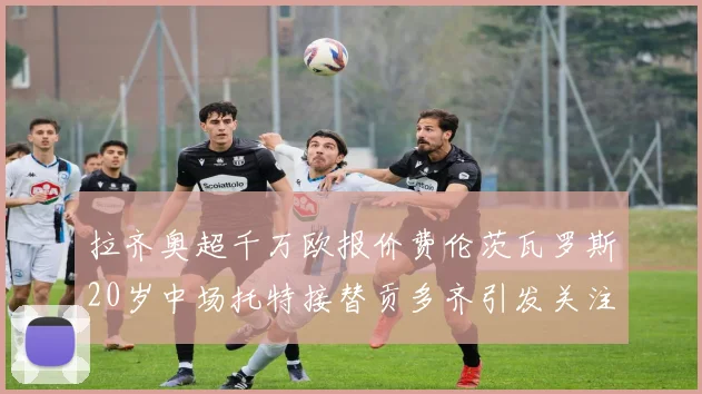 拉齐奥超千万欧报价费伦茨瓦罗斯20岁中场托特接替贡多齐引发关注