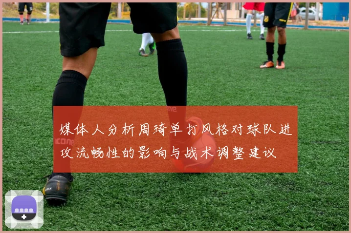 媒体人分析周琦单打风格对球队进攻流畅性的影响与战术调整建议