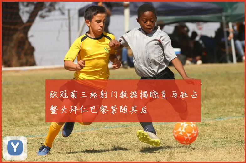 欧冠前三轮射门数据揭晓皇马独占鳌头拜仁巴黎紧随其后
