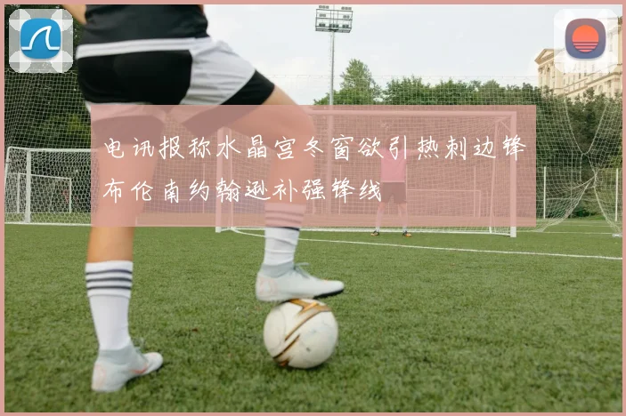 电讯报称水晶宫冬窗欲引热刺边锋布伦南约翰逊补强锋线