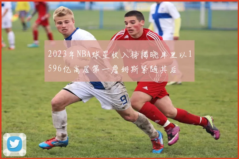 2023年NBA球星收入榜揭晓库里以1596亿高居第一詹姆斯紧随其后