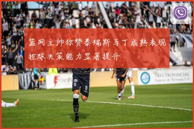 篮网主帅称赞泰瑞斯马丁成熟表现控球决策能力显著提升