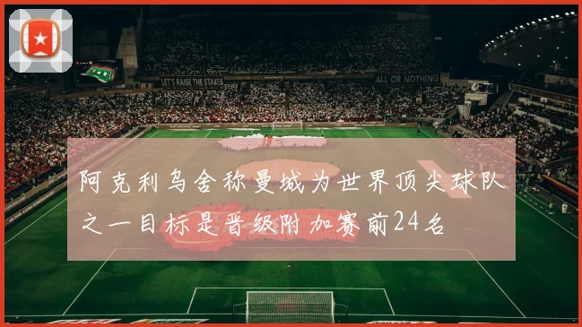 阿克利乌舍称曼城为世界顶尖球队之一目标是晋级附加赛前24名