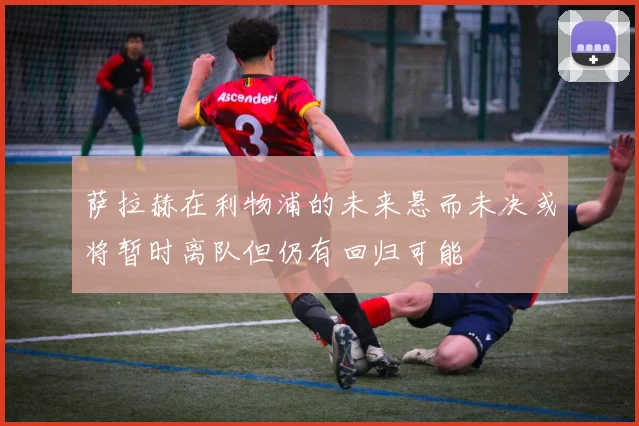 萨拉赫在利物浦的未来悬而未决或将暂时离队但仍有回归可能