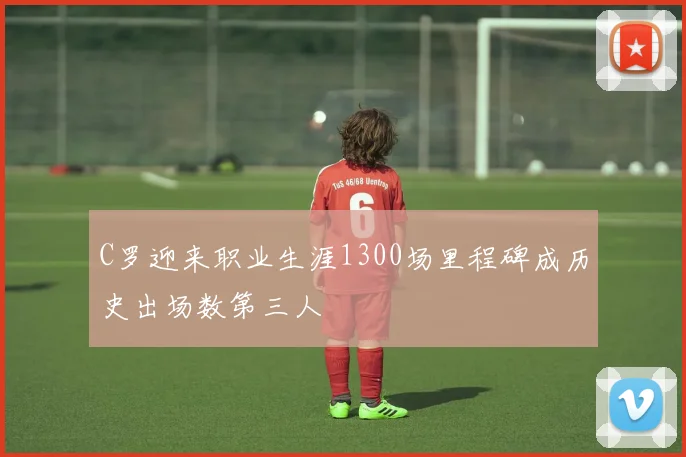 C罗迎来职业生涯1300场里程碑成历史出场数第三人