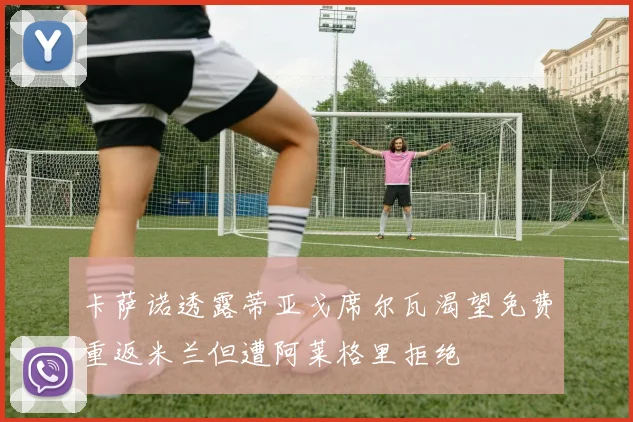 卡萨诺透露蒂亚戈席尔瓦渴望免费重返米兰但遭阿莱格里拒绝