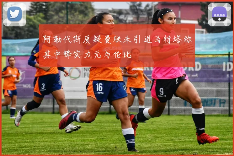 阿勒代斯质疑曼联未引进马特塔称其中锋实力无与伦比