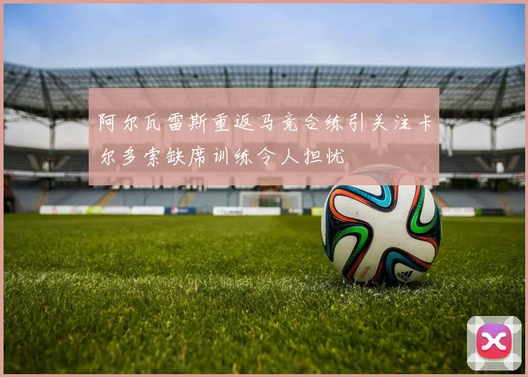 阿尔瓦雷斯重返马竞合练引关注卡尔多索缺席训练令人担忧