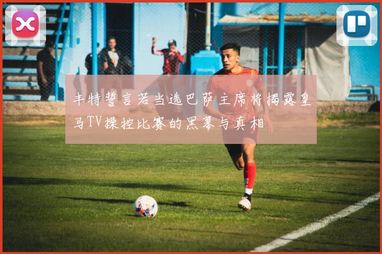 丰特誓言若当选巴萨主席将揭露皇马TV操控比赛的黑幕与真相