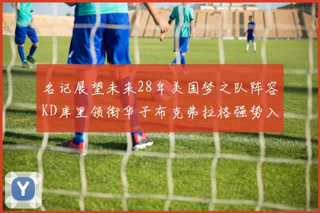 名记展望未来28年美国梦之队阵容KD库里领衔华子布克弗拉格强势入选